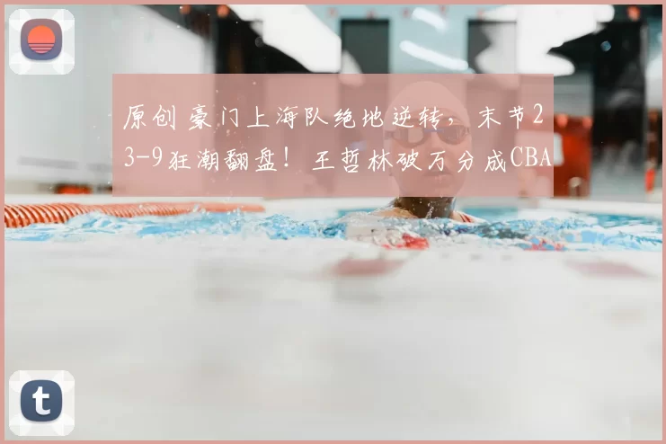 原创 豪门上海队绝地逆转,末节23-9狂潮翻盘!王哲林破万分成CBA第6人