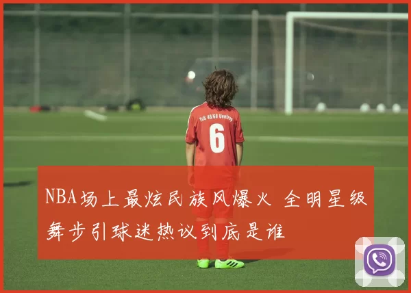 NBA场上最炫民族风爆火 全明星级舞步引球迷热议到底是谁