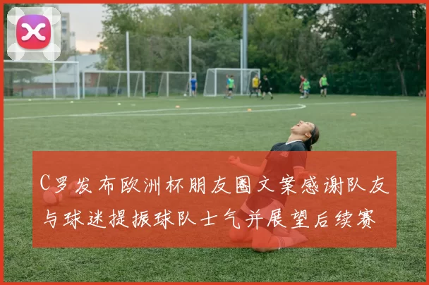 C罗发布欧洲杯朋友圈文案感谢队友与球迷提振球队士气并展望后续赛程