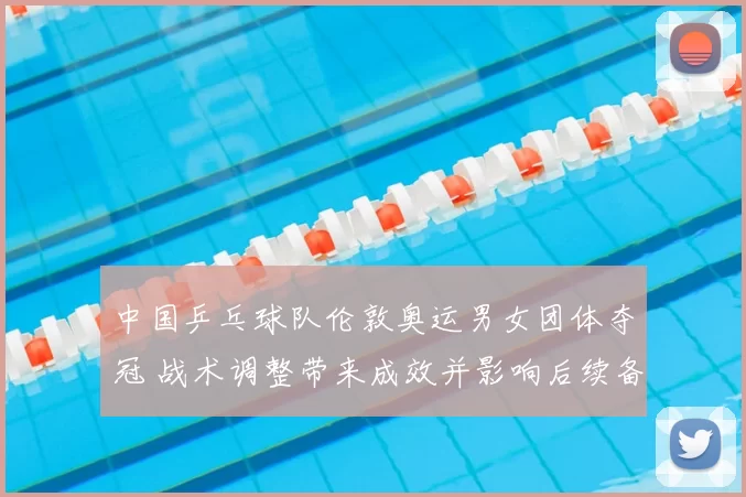 中国乒乓球队伦敦奥运男女团体夺冠 战术调整带来成效并影响后续备战布局