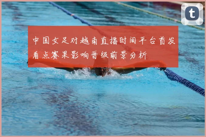 中国女足对越南直播时间平台首发看点赛果影响晋级前景分析