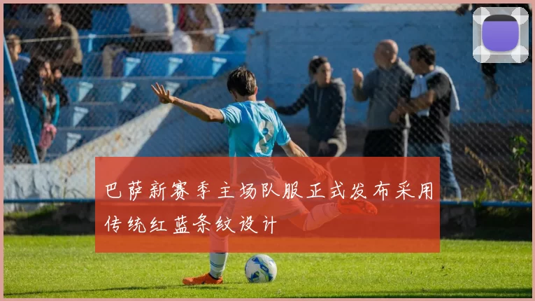 巴萨新赛季主场队服正式发布采用传统红蓝条纹设计