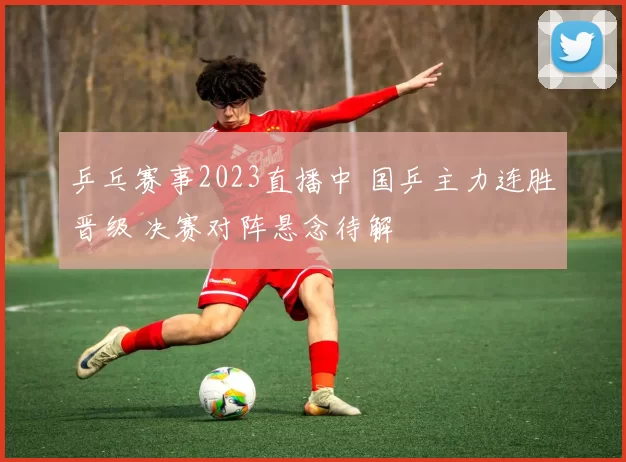 乒乓赛事2023直播中 国乒主力连胜晋级 决赛对阵悬念待解