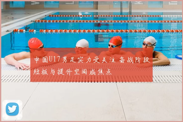 中国U17男足实力受关注 备战阶段短板与提升空间成焦点