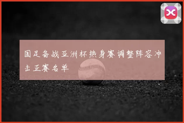 国足备战亚洲杯热身赛调整阵容冲击正赛名单