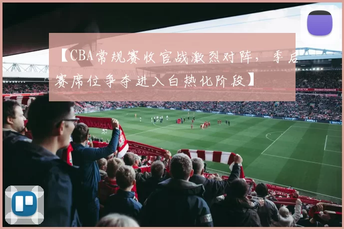 【CBA常规赛收官战激烈对阵，季后赛席位争夺进入白热化阶段】