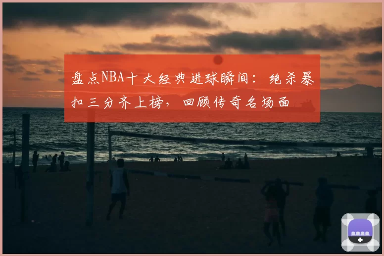 盘点NBA十大经典进球瞬间：绝杀暴扣三分齐上榜，回顾传奇名场面