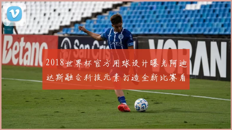 2018世界杯官方用球设计曝光阿迪达斯融合科技元素打造全新比赛看点