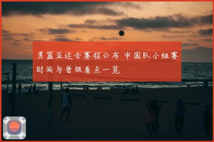 男篮亚运会赛程公布 中国队小组赛时间与晋级看点一览