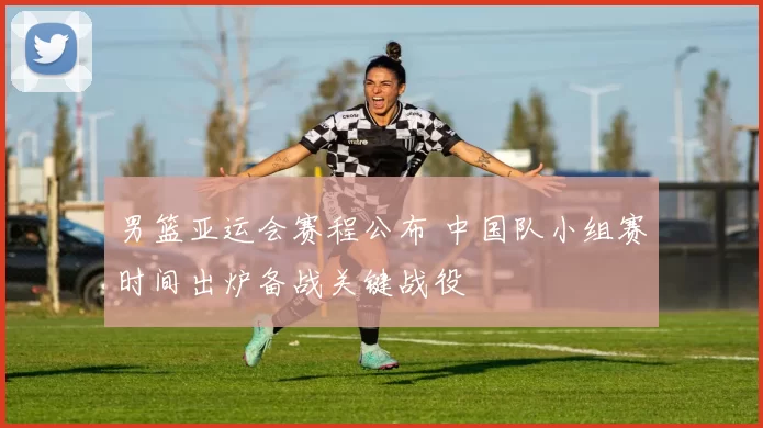 男篮亚运会赛程公布 中国队小组赛时间出炉备战关键战役