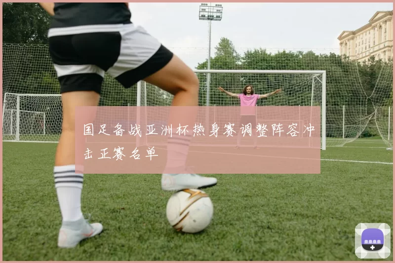国足备战亚洲杯热身赛调整阵容冲击正赛名单