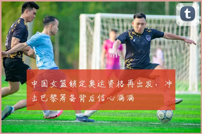 中国女篮锁定奥运资格再出发，冲击巴黎筹备背后信心满满