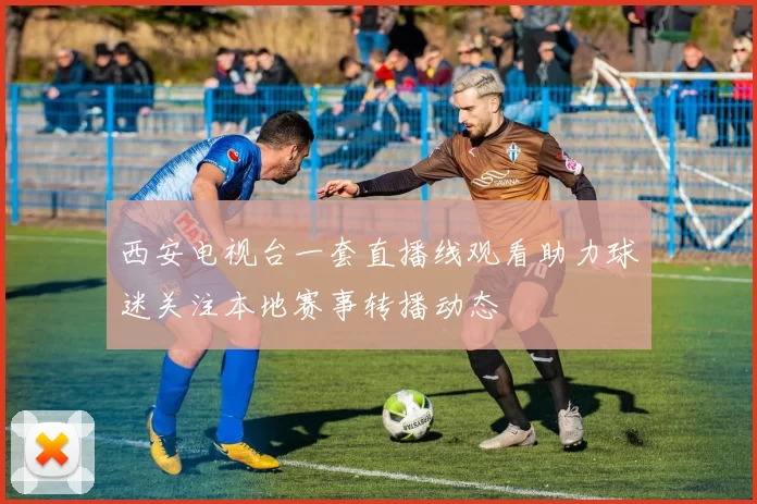 西安电视台一套直播线观看助力球迷关注本地赛事转播动态