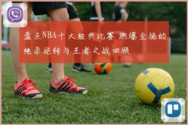 盘点NBA十大经典比赛 燃爆全场的绝杀逆转与王者之战回顾