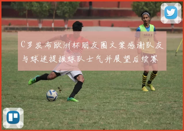 C罗发布欧洲杯朋友圈文案感谢队友与球迷提振球队士气并展望后续赛程