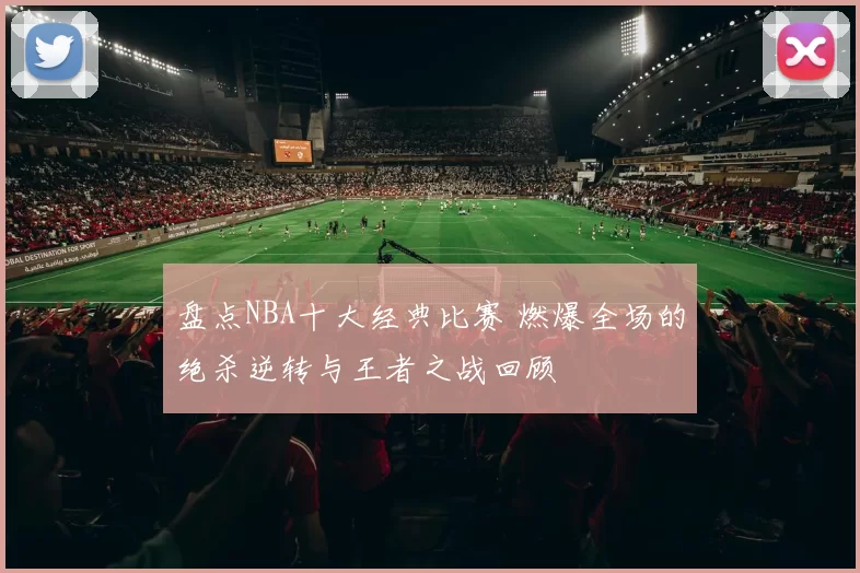 盘点NBA十大经典比赛 燃爆全场的绝杀逆转与王者之战回顾