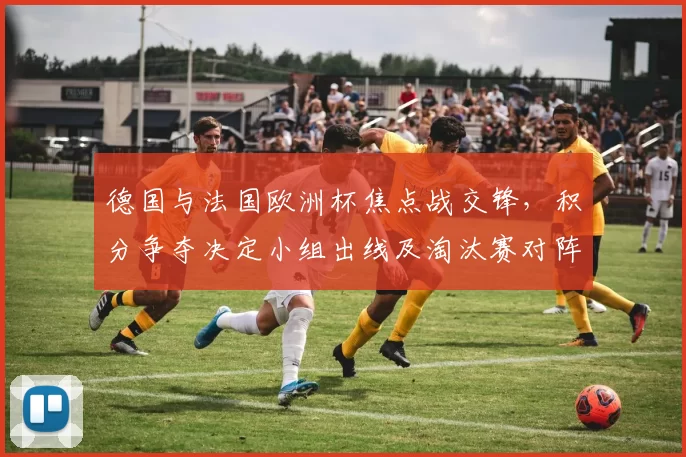 德国与法国欧洲杯焦点战交锋，积分争夺决定小组出线及淘汰赛对阵
