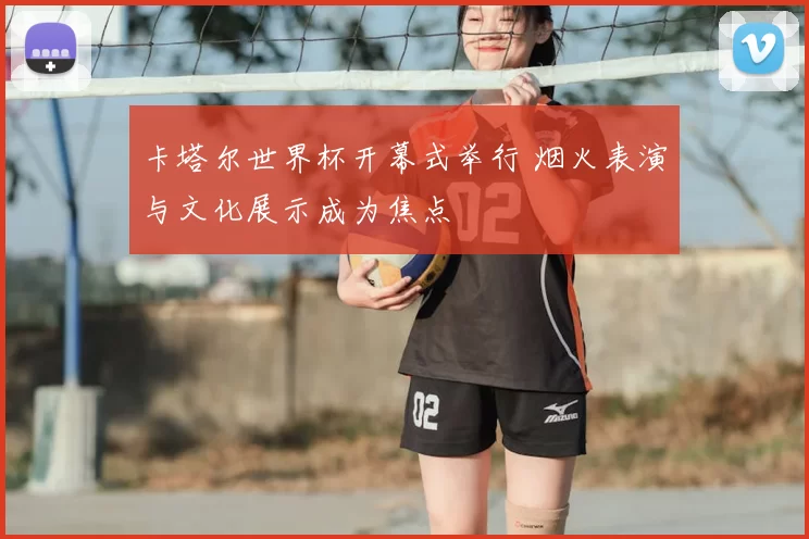 卡塔尔世界杯开幕式举行 烟火表演与文化展示成为焦点