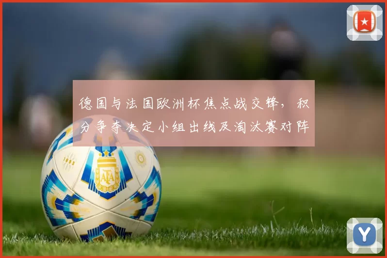 德国与法国欧洲杯焦点战交锋，积分争夺决定小组出线及淘汰赛对阵