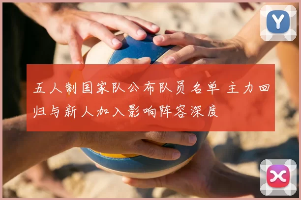 五人制国家队公布队员名单 主力回归与新人加入影响阵容深度