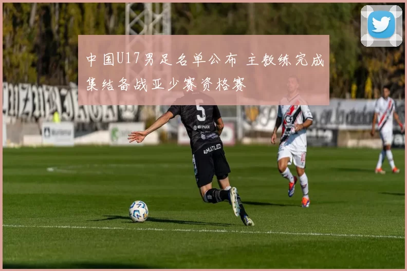 中国U17男足名单公布 主教练完成集结备战亚少赛资格赛