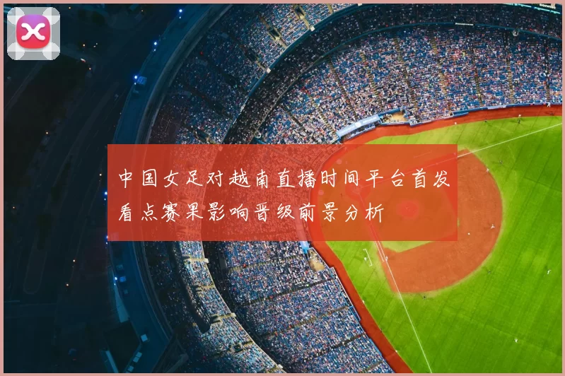 中国女足对越南直播时间平台首发看点赛果影响晋级前景分析