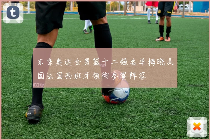 东京奥运会男篮十二强名单揭晓美国法国西班牙领衔参赛阵容