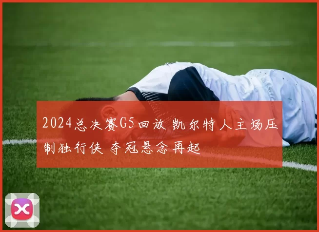 2024总决赛G5回放 凯尔特人主场压制独行侠 夺冠悬念再起