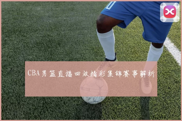 CBA男篮直播回放精彩集锦赛事解析