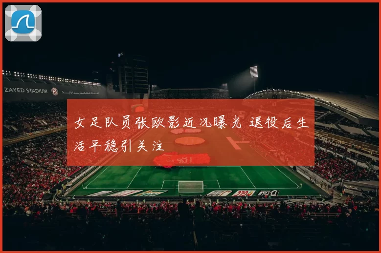 女足队员张欧影近况曝光 退役后生活平稳引关注