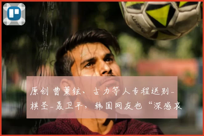 原创 曹薰铉、古力等人专程送别_棋圣_聂卫平，韩国网友也“深感哀悼”