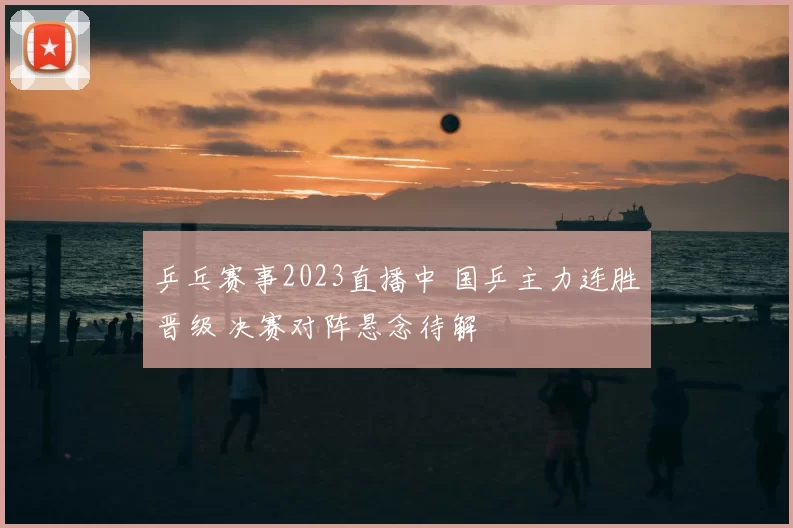 乒乓赛事2023直播中 国乒主力连胜晋级 决赛对阵悬念待解