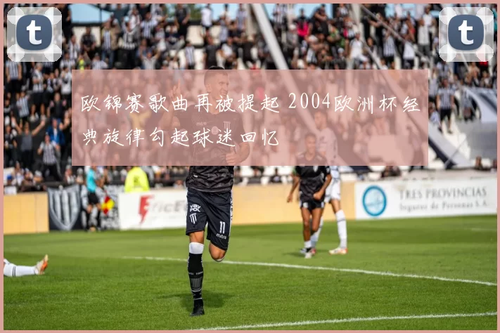 欧锦赛歌曲再被提起 2004欧洲杯经典旋律勾起球迷回忆
