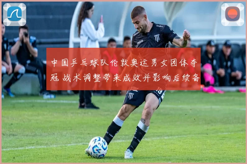 中国乒乓球队伦敦奥运男女团体夺冠 战术调整带来成效并影响后续备战布局