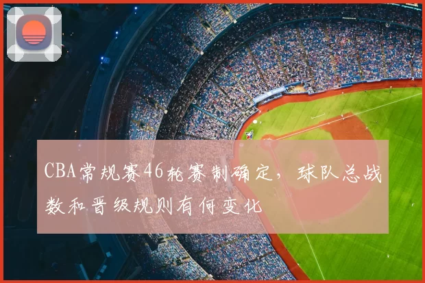 CBA常规赛46轮赛制确定,球队总战数和晋级规则有何变化