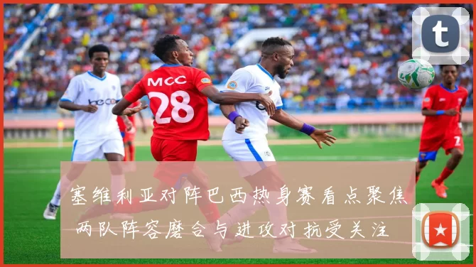 塞维利亚对阵巴西热身赛看点聚焦 两队阵容磨合与进攻对抗受关注