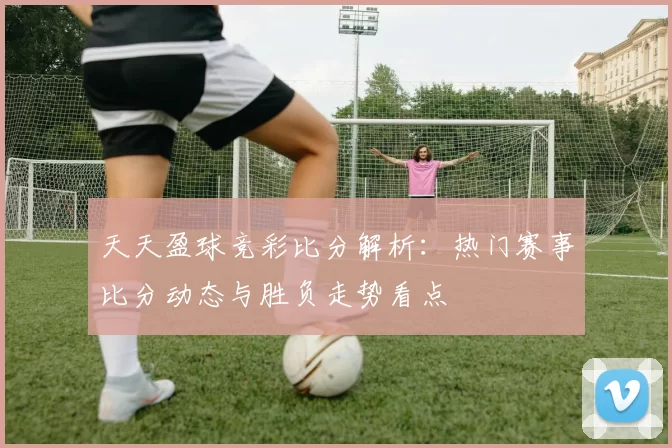 天天盈球竞彩比分解析：热门赛事比分动态与胜负走势看点