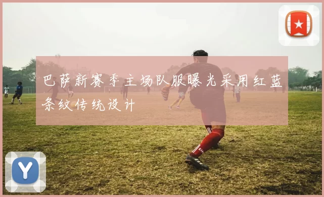 巴萨新赛季主场队服曝光采用红蓝条纹传统设计