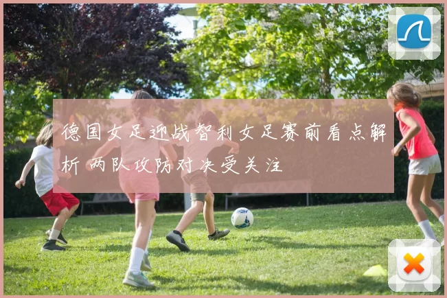 德国女足迎战智利女足赛前看点解析 两队攻防对决受关注