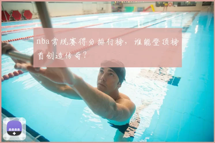 nba常规赛得分排行榜，谁能登顶榜首创造传奇？