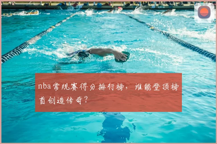 nba常规赛得分排行榜，谁能登顶榜首创造传奇？