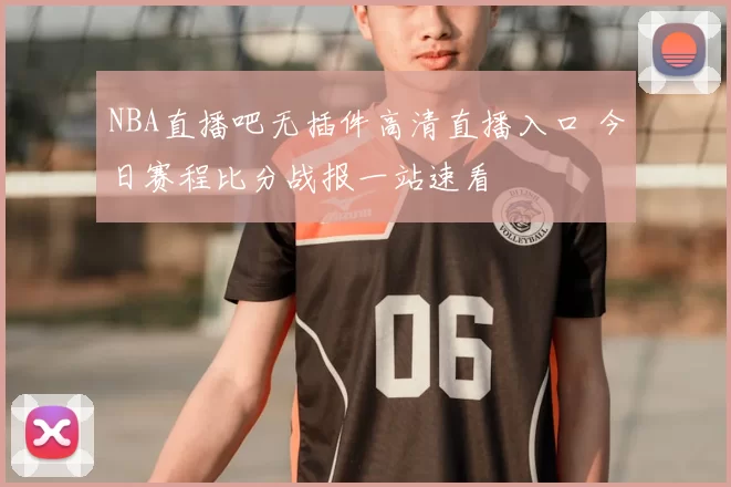 NBA直播吧无插件高清直播入口 今日赛程比分战报一站速看