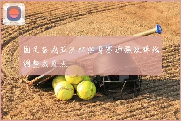 国足备战亚洲杯热身赛迎强敌锋线调整成看点