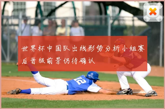 世界杯中国队出线形势分析小组赛后晋级前景仍待确认