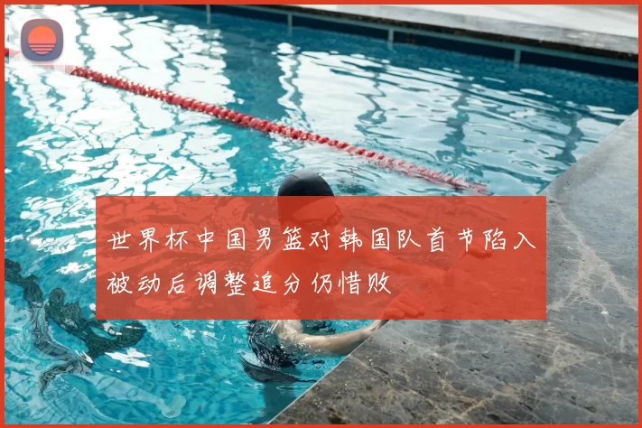 世界杯中国男篮对韩国队首节陷入被动后调整追分仍惜败