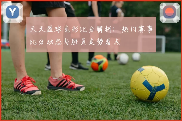 天天盈球竞彩比分解析：热门赛事比分动态与胜负走势看点