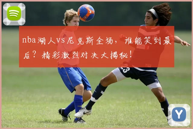 nba湖人vs尼克斯全场，谁能笑到最后？精彩激烈对决大揭秘！