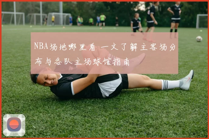 NBA场地哪里看 一文了解主客场分布与各队主场球馆指南