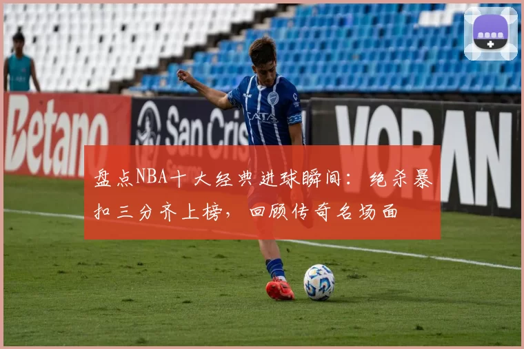 盘点NBA十大经典进球瞬间：绝杀暴扣三分齐上榜，回顾传奇名场面