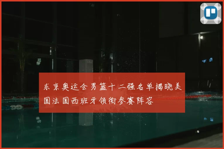 东京奥运会男篮十二强名单揭晓美国法国西班牙领衔参赛阵容